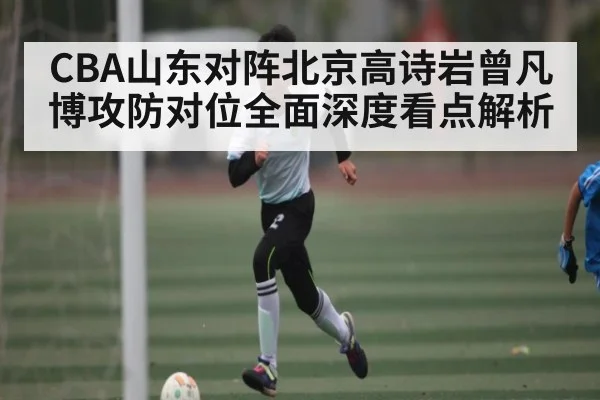 CBA山东对阵北京高诗岩曾凡博攻防对位全面深度看点解析