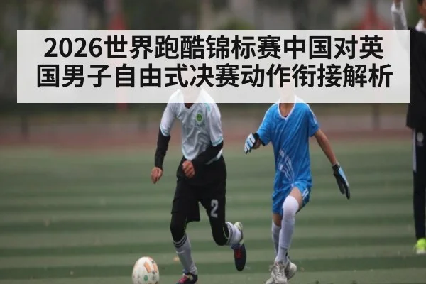 2026世界跑酷锦标赛中国对英国男子自由式决赛动作衔接解析