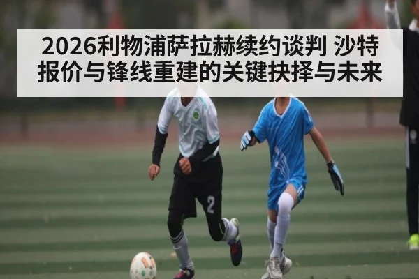 2026利物浦萨拉赫续约谈判 沙特报价与锋线重建的关键抉择与未来
